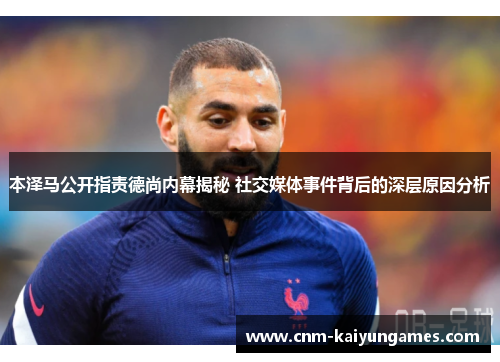 本泽马公开指责德尚内幕揭秘 社交媒体事件背后的深层原因分析