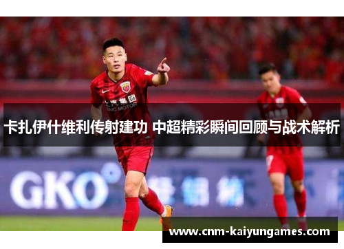 卡扎伊什维利传射建功 中超精彩瞬间回顾与战术解析