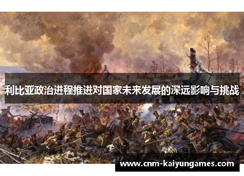 利比亚政治进程推进对国家未来发展的深远影响与挑战