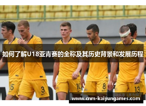如何了解U18亚青赛的全称及其历史背景和发展历程