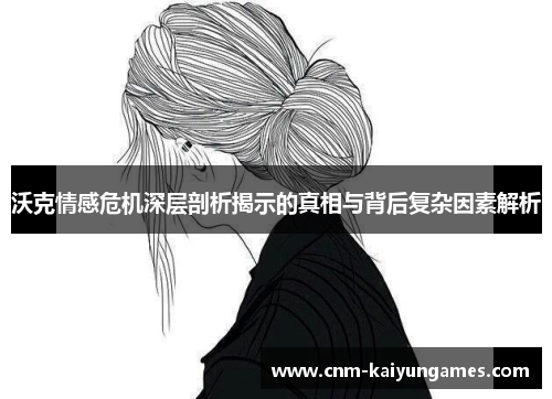 沃克情感危机深层剖析揭示的真相与背后复杂因素解析