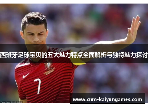 西班牙足球宝贝的五大魅力特点全面解析与独特魅力探讨 西班牙足球宝贝的五大魅力特点全面解析与独特魅力探讨