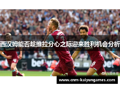 西汉姆能否趁维拉分心之际迎来胜利机会分析 西汉姆能否趁维拉分心之际迎来胜利机会分析