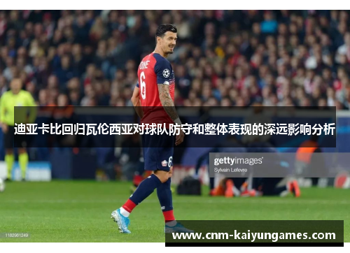 迪亚卡比回归瓦伦西亚对球队防守和整体表现的深远影响分析