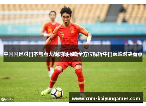 中国国足对日本焦点大战时间揭晓全方位解析中日巅峰对决看点