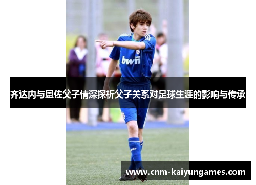 齐达内与恩佐父子情深探析父子关系对足球生涯的影响与传承
