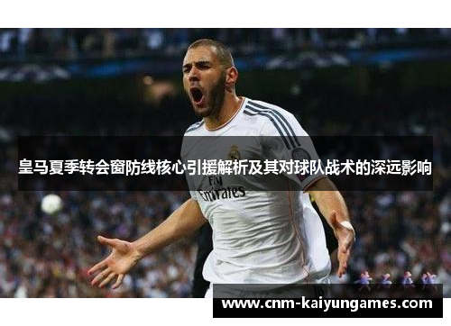 皇马夏季转会窗防线核心引援解析及其对球队战术的深远影响 皇马夏季转会窗防线核心引援解析及其对球队战术的深远影响