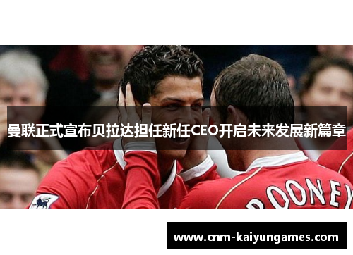 曼联正式宣布贝拉达担任新任CEO开启未来发展新篇章