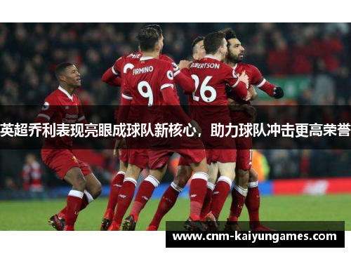 英超乔利表现亮眼成球队新核心，助力球队冲击更高荣誉