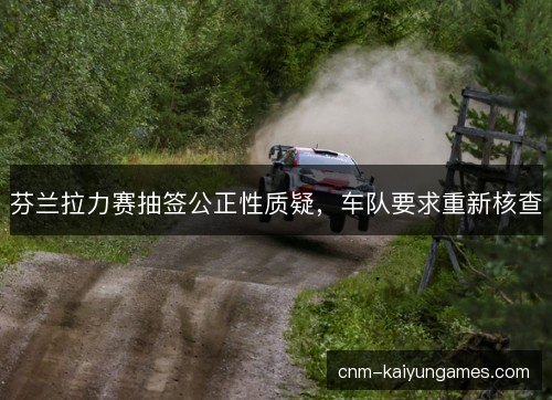 芬兰拉力赛抽签公正性质疑，车队要求重新核查