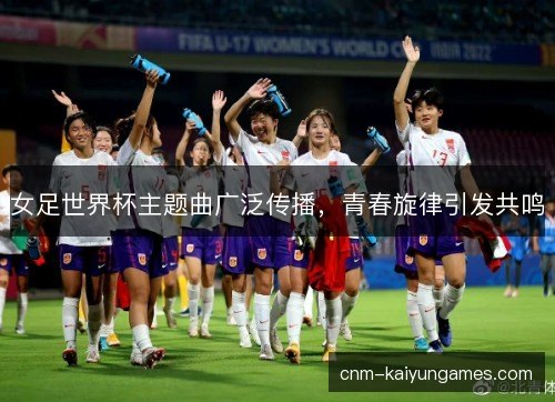 女足世界杯主题曲广泛传播，青春旋律引发共鸣