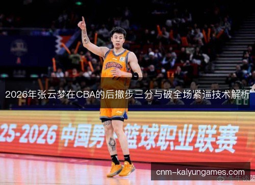 2026年张云梦在CBA的后撤步三分与破全场紧逼技术解析